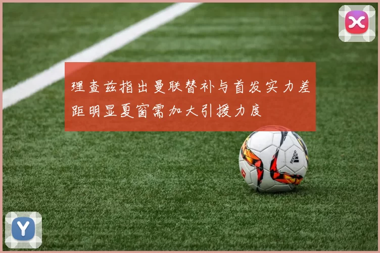 理查兹指出曼联替补与首发实力差距明显夏窗需加大引援力度