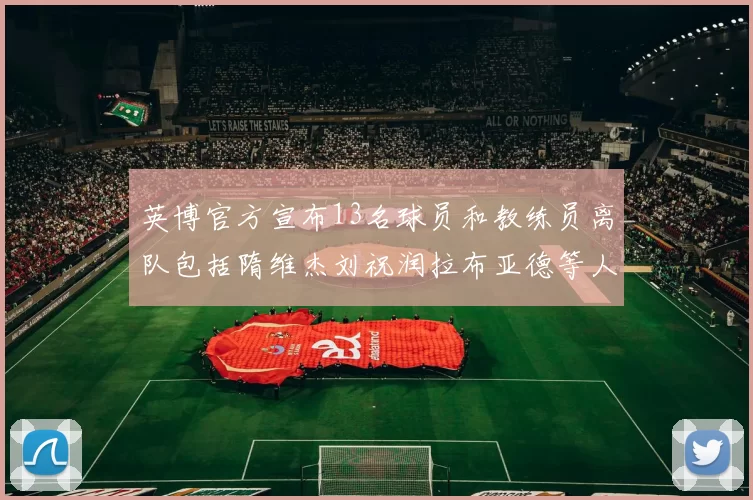 英博官方宣布13名球员和教练员离队包括隋维杰刘祝润拉布亚德等人