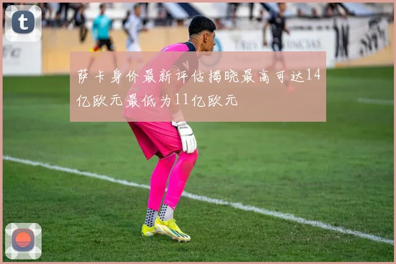 萨卡身价最新评估揭晓最高可达14亿欧元最低为11亿欧元