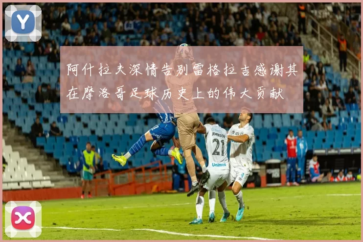 阿什拉夫深情告别雷格拉吉感谢其在摩洛哥足球历史上的伟大贡献