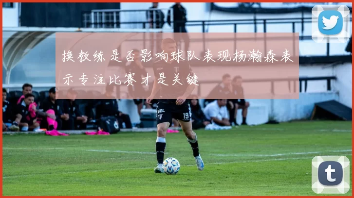 换教练是否影响球队表现杨瀚森表示专注比赛才是关键