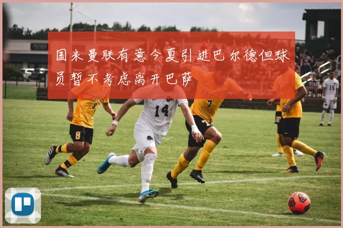 国米曼联有意今夏引进巴尔德但球员暂不考虑离开巴萨