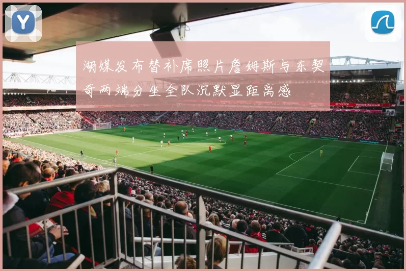 湖媒发布替补席照片詹姆斯与东契奇两端分坐全队沉默显距离感