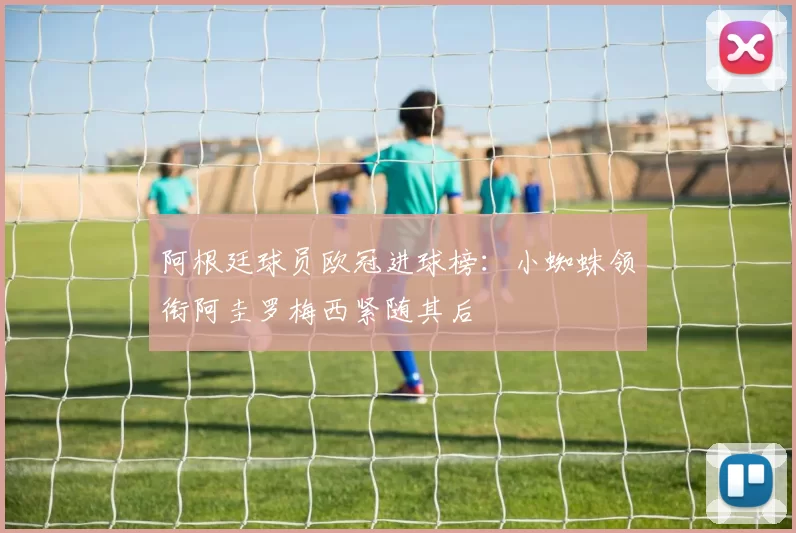 阿根廷球员欧冠进球榜：小蜘蛛领衔阿圭罗梅西紧随其后