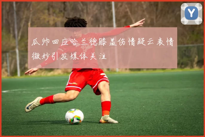 瓜帅回应哈兰德膝盖伤情疑云表情微妙引发媒体关注