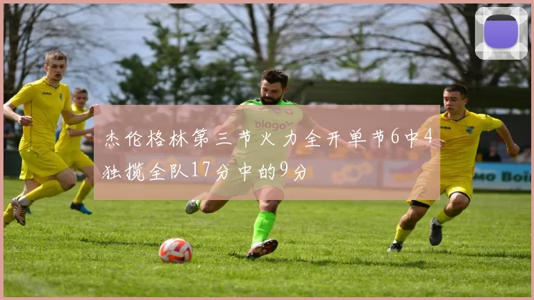 杰伦格林第三节火力全开单节6中4独揽全队17分中的9分