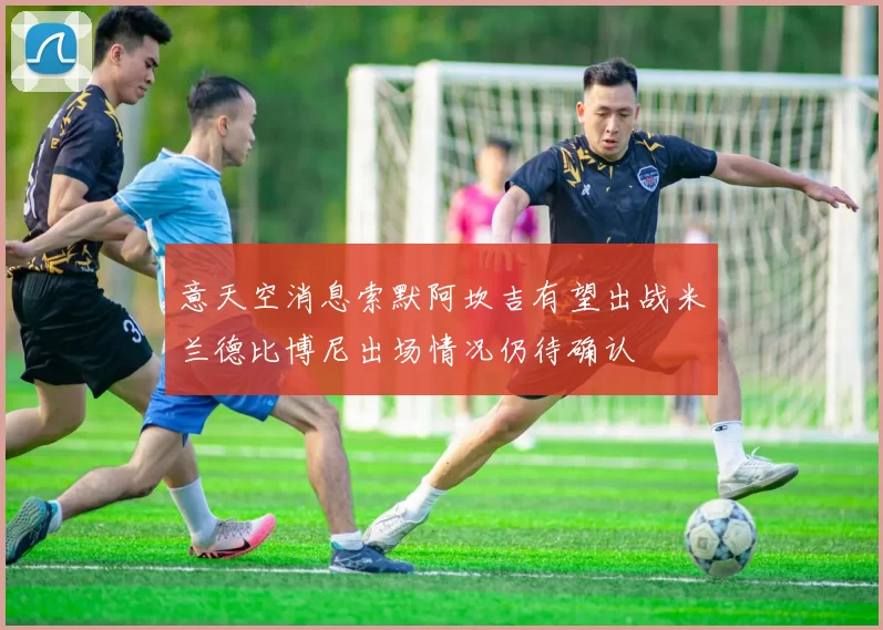意天空消息索默阿坎吉有望出战米兰德比博尼出场情况仍待确认