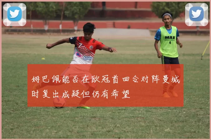 姆巴佩能否在欧冠首回合对阵曼城时复出成疑但仍有希望