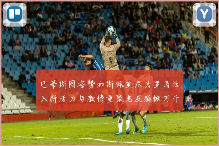 巴蒂斯图塔赞加斯佩里尼为罗马注入新活力与激情重聚老友感慨万千