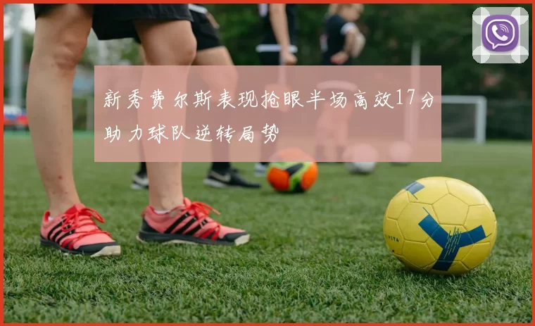 新秀费尔斯表现抢眼半场高效17分助力球队逆转局势