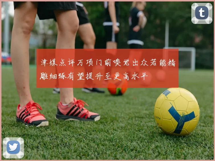 津媒点评万项门前嗅觉出众若能精雕细琢有望提升至更高水平
