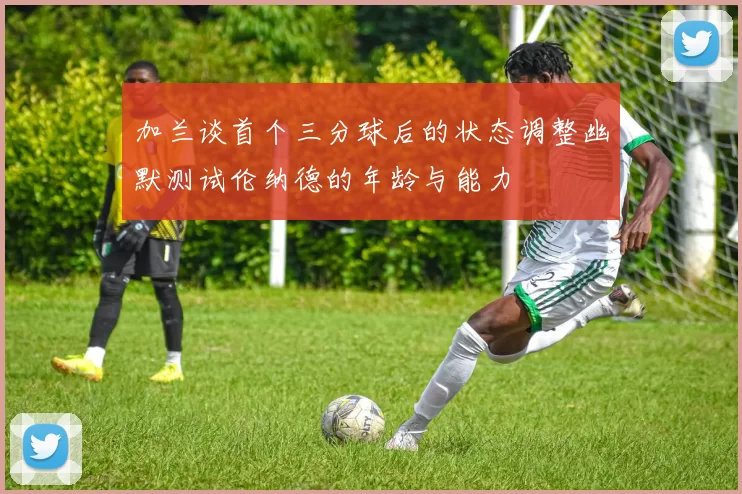 加兰谈首个三分球后的状态调整幽默测试伦纳德的年龄与能力