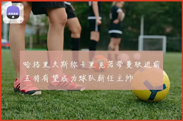 哈格里夫斯称卡里克若带曼联进前五将有望成为球队新任主帅