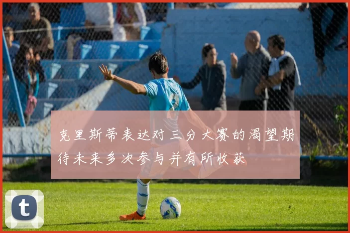 克里斯蒂表达对三分大赛的渴望期待未来多次参与并有所收获