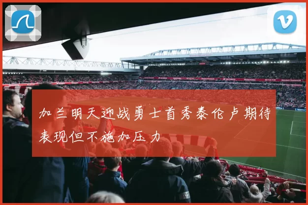 加兰明天迎战勇士首秀泰伦卢期待表现但不施加压力