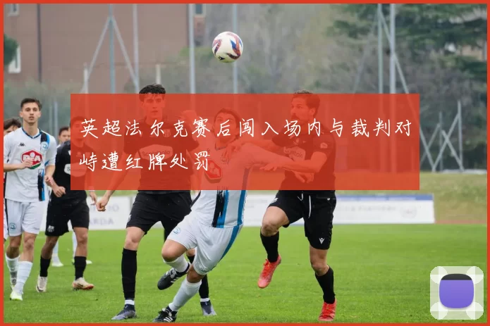 英超法尔克赛后闯入场内与裁判对峙遭红牌处罚