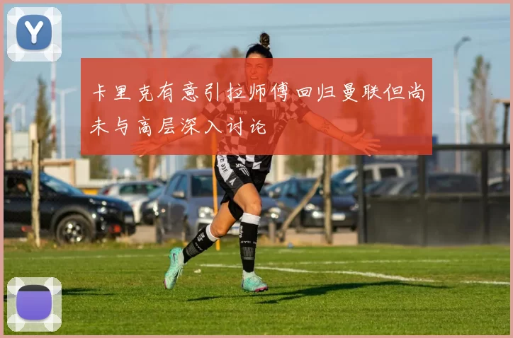 卡里克有意引拉师傅回归曼联但尚未与高层深入讨论