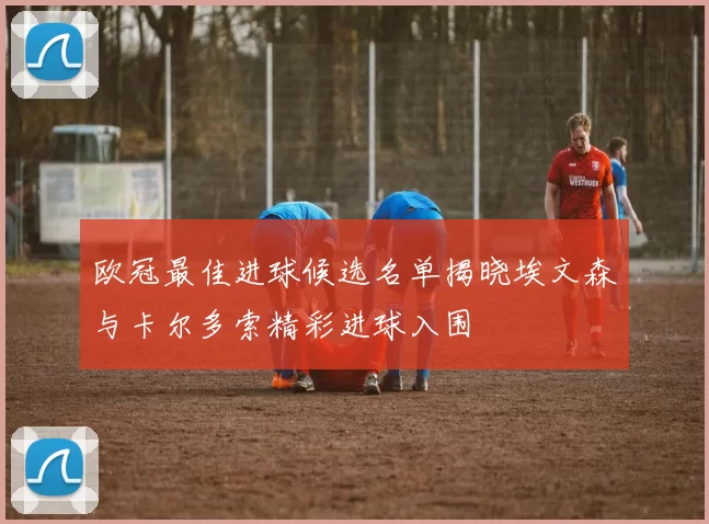 欧冠最佳进球候选名单揭晓埃文森与卡尔多索精彩进球入围