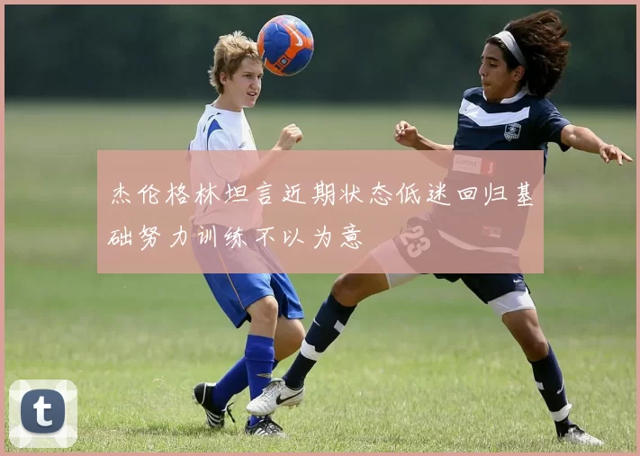 杰伦格林坦言近期状态低迷回归基础努力训练不以为意