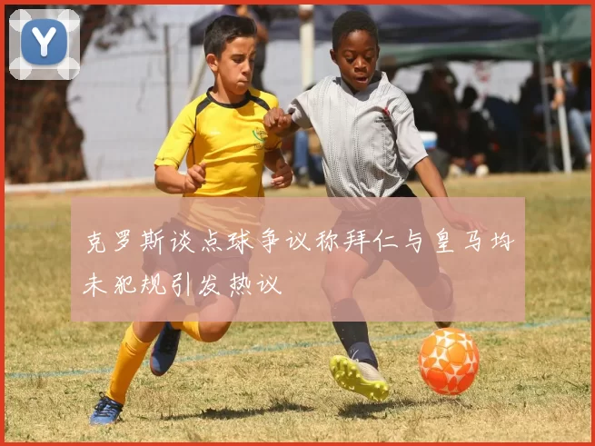 克罗斯谈点球争议称拜仁与皇马均未犯规引发热议
