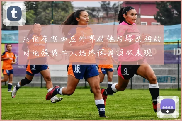 杰伦布朗回应外界对他与塔图姆的讨论强调二人始终保持顶级表现