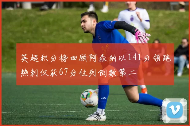 英超积分榜回顾阿森纳以141分领跑热刺仅获67分位列倒数第二