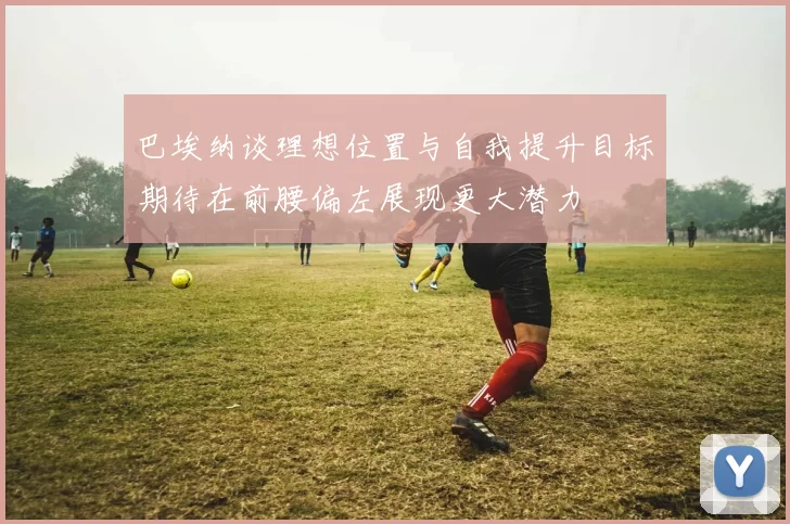 巴埃纳谈理想位置与自我提升目标期待在前腰偏左展现更大潜力