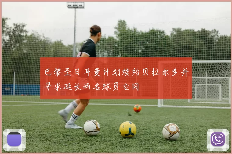 巴黎圣日耳曼计划续约贝拉尔多并寻求延长两名球员合同