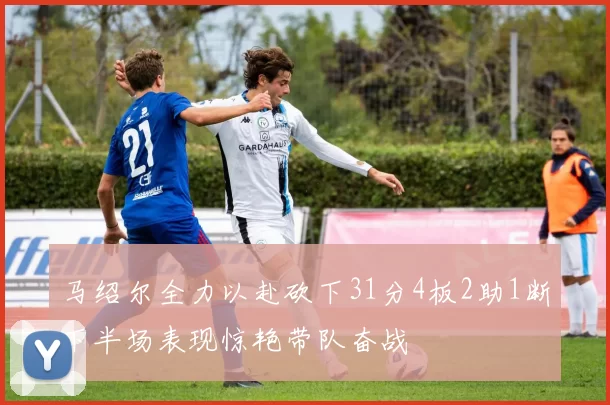 马绍尔全力以赴砍下31分4板2助1断下半场表现惊艳带队奋战