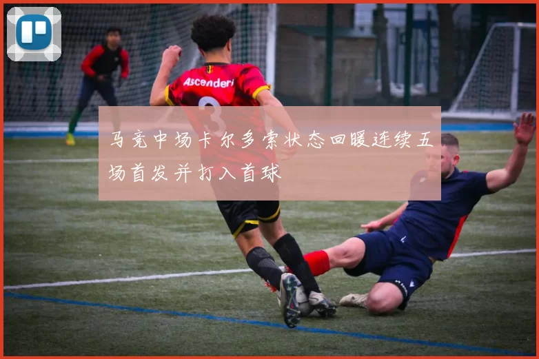 马竞中场卡尔多索状态回暖连续五场首发并打入首球