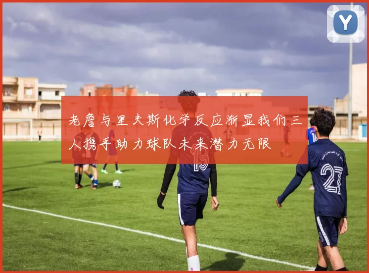 老詹与里夫斯化学反应渐显我们三人携手助力球队未来潜力无限