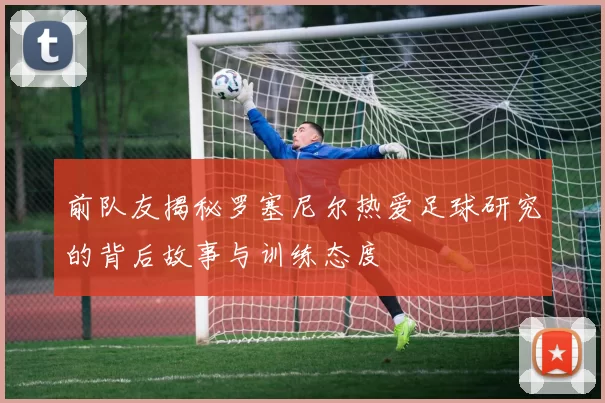 前队友揭秘罗塞尼尔热爱足球研究的背后故事与训练态度