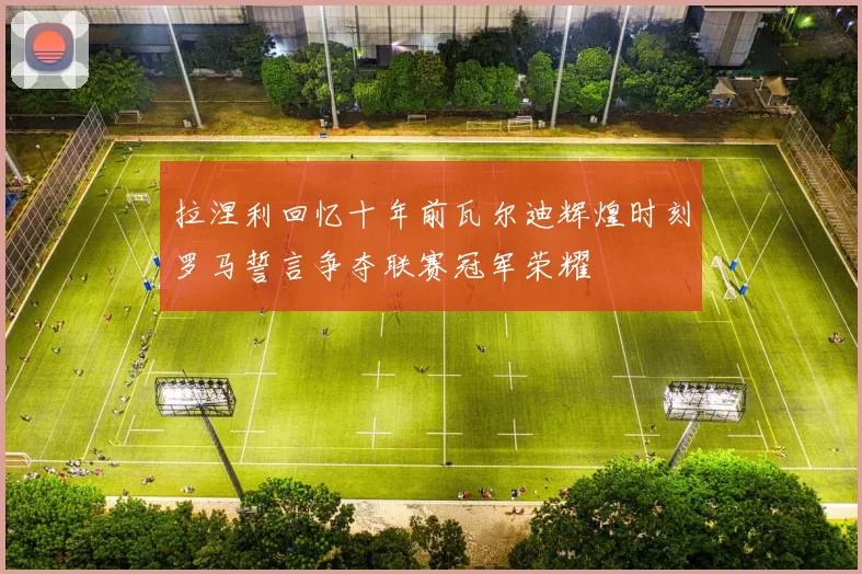 拉涅利回忆十年前瓦尔迪辉煌时刻罗马誓言争夺联赛冠军荣耀