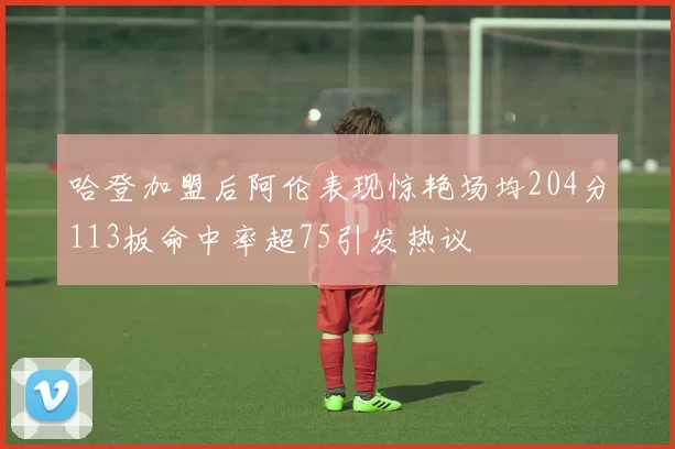 哈登加盟后阿伦表现惊艳场均204分113板命中率超75引发热议
